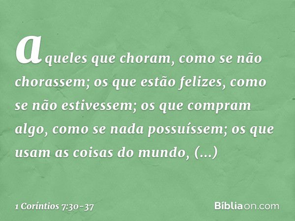 aqueles que choram, como se não chorassem; os que estão felizes, como se não estivessem; os que compram algo, como se nada possuíssem; os que usam as coisas do 