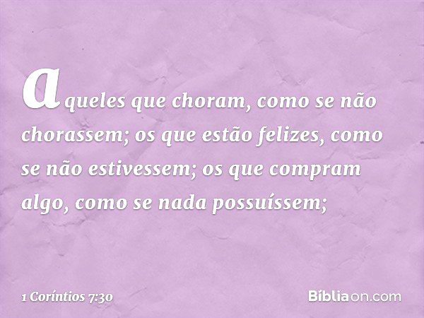 aqueles que choram, como se não chorassem; os que estão felizes, como se não estivessem; os que compram algo, como se nada possuíssem; -- 1 Coríntios 7:30