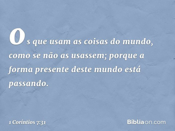 os que usam as coisas do mundo, como se não as usassem; porque a forma presente deste mundo está passando. -- 1 Coríntios 7:31