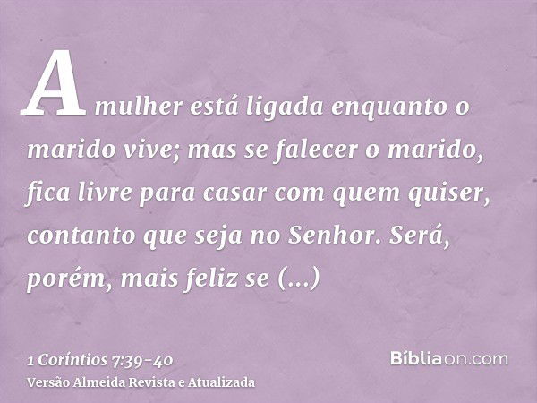 A mulher está ligada enquanto o marido vive; mas se falecer o marido, fica livre para casar com quem quiser, contanto que seja no Senhor.Será, porém, mais feliz