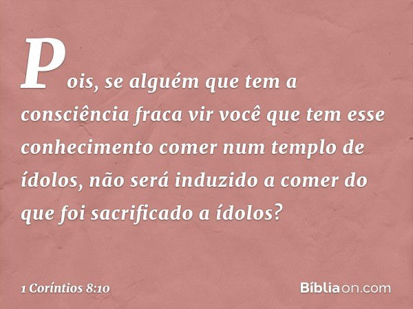 Pois, se alguém que tem a consciência fraca vir você que tem esse conhecimento comer num templo de ídolos, não será induzido a comer do que foi sacrificado a íd