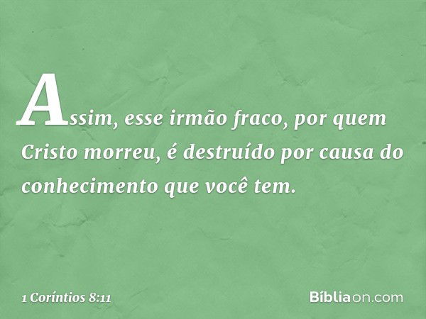 Assim, esse irmão fraco, por quem Cristo morreu, é destruído por causa do conhecimento que você tem. -- 1 Coríntios 8:11