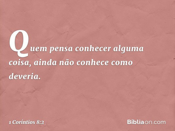 Quem pensa conhecer alguma coisa, ainda não conhece como deveria. -- 1 Coríntios 8:2