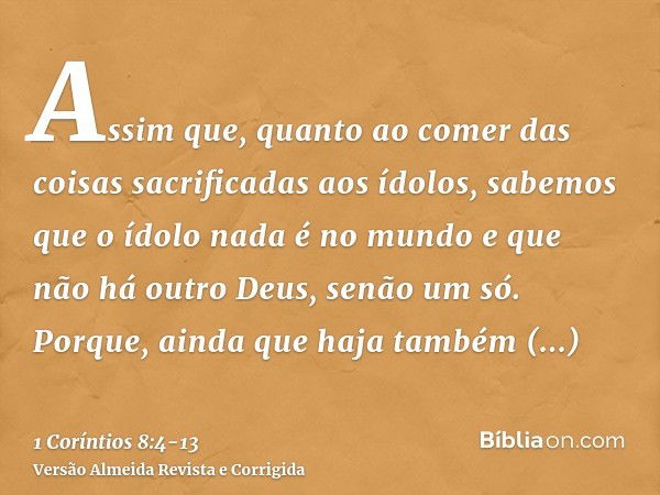 Assim que, quanto ao comer das coisas sacrificadas aos ídolos, sabemos que o ídolo nada é no mundo e que não há outro Deus, senão um só.Porque, ainda que haja t