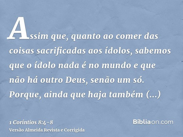 Assim que, quanto ao comer das coisas sacrificadas aos ídolos, sabemos que o ídolo nada é no mundo e que não há outro Deus, senão um só.Porque, ainda que haja t