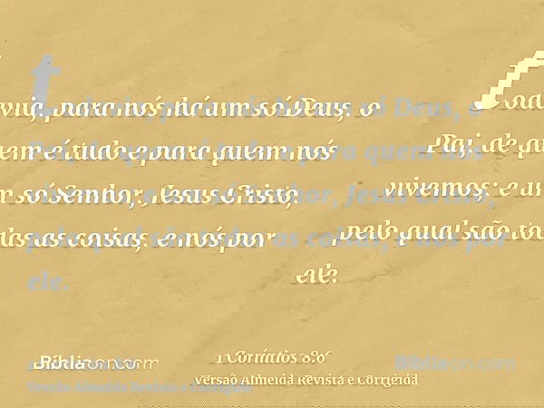 todavia, para nós há um só Deus, o Pai, de quem é tudo e para quem nós vivemos; e um só Senhor, Jesus Cristo, pelo qual são todas as coisas, e nós por ele.