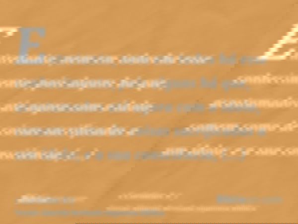 Entretanto, nem em todos há esse conhecimento; pois alguns há que, acostumados até agora com o ídolo, comem como de coisas sacrificadas a um ídolo; e a sua cons