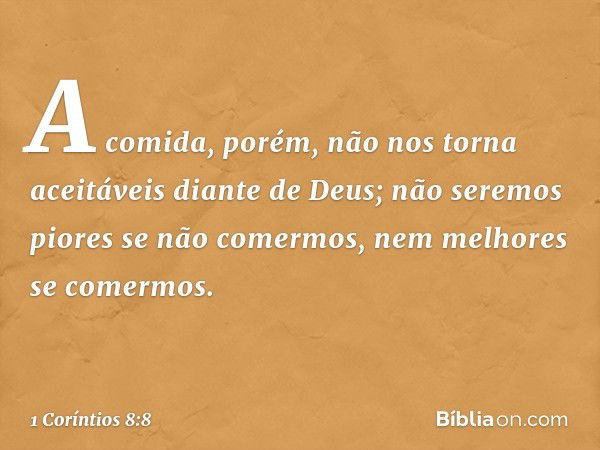 A comida, porém, não nos torna aceitáveis diante de Deus; não seremos piores se não comermos, nem melhores se comermos. -- 1 Coríntios 8:8