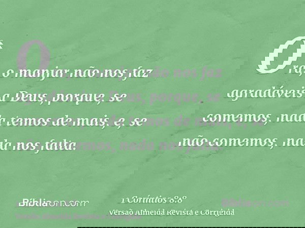 Ora, o manjar não nos faz agradáveis a Deus, porque, se comemos, nada temos de mais, e, se não comemos, nada nos falta.