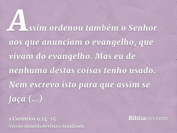 Assim ordenou também o Senhor aos que anunciam o evangelho, que vivam do evangelho.Mas eu de nenhuma destas coisas tenho usado. Nem escrevo isto para que assim 