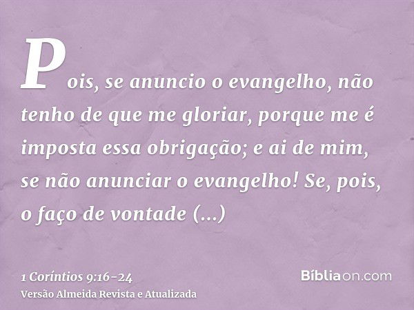 Pois, se anuncio o evangelho, não tenho de que me gloriar, porque me é imposta essa obrigação; e ai de mim, se não anunciar o evangelho!Se, pois, o faço de vont