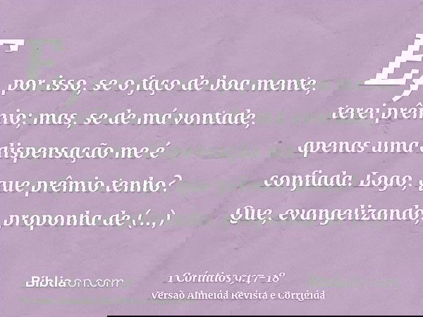 E, por isso, se o faço de boa mente, terei prêmio; mas, se de má vontade, apenas uma dispensação me é confiada.Logo, que prêmio tenho? Que, evangelizando, propo