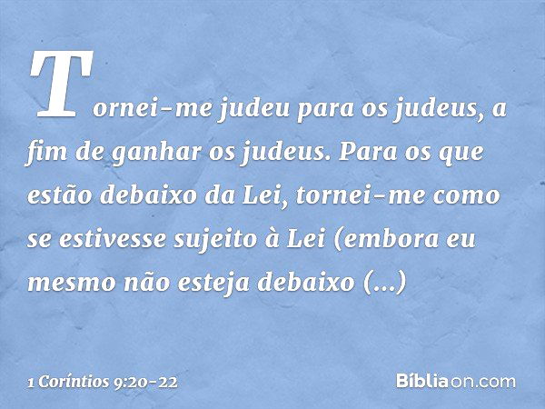 Tornei-me judeu para os judeus, a fim de ganhar os judeus. Para os que estão debaixo da Lei, tornei-me como se estivesse sujeito à Lei (embora eu mesmo não este