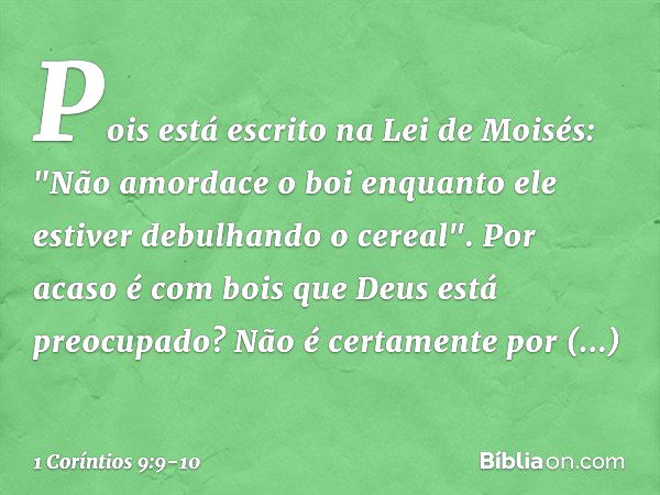 Pois está escrito na Lei de Moisés: "Não amordace o boi enquanto ele estiver debulhando o cereal". Por acaso é com bois que Deus está preocupado? Não é certamen