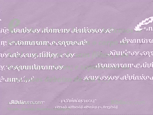 então, todos os homens belicosos se levantaram, e tomaram o corpo de Saul e os corpos de seus filhos, e os trouxeram a Jabes; e sepultaram os seus ossos debaixo
