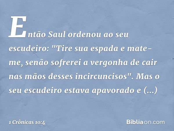 Então Saul ordenou ao seu escudeiro: "Tire sua espada e mate-me, senão sofrerei a vergonha de cair nas mãos desses incircuncisos".
Mas o seu escudeiro estava ap