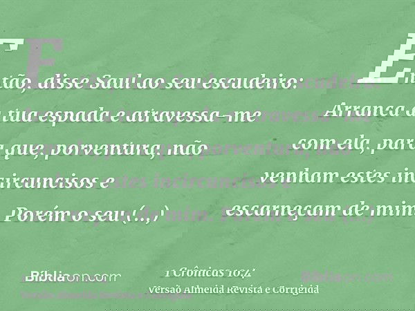 Então, disse Saul ao seu escudeiro: Arranca a tua espada e atravessa-me com ela, para que, porventura, não venham estes incircuncisos e escarneçam de mim. Porém