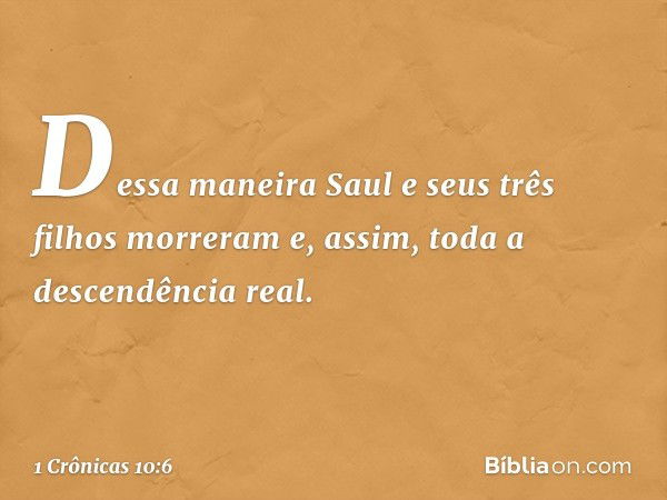 Dessa maneira Saul e seus três filhos morreram e, assim, toda a descendência real. -- 1 Crônicas 10:6