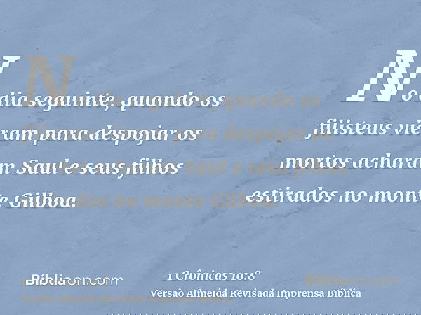 No dia seguinte, quando os filisteus vieram para despojar os mortos acharam Saul e seus filhos estirados no monte Gilboa.