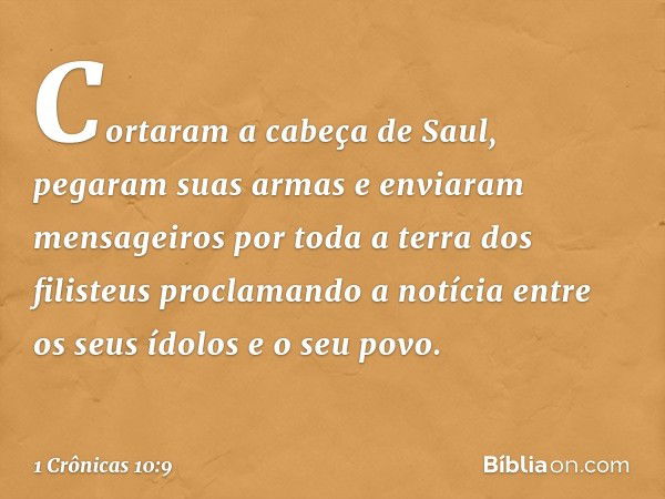 Cortaram a cabeça de Saul, pegaram suas armas e enviaram mensageiros por toda a terra dos filisteus proclamando a notícia entre os seus ídolos e o seu povo. -- 