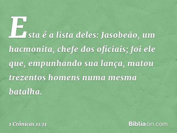 Esta é a lista deles:
Jasobeão, um hacmonita, chefe dos oficiais; foi ele que, empunhando sua lança, matou trezentos homens numa mesma batalha. -- 1 Crônicas 11