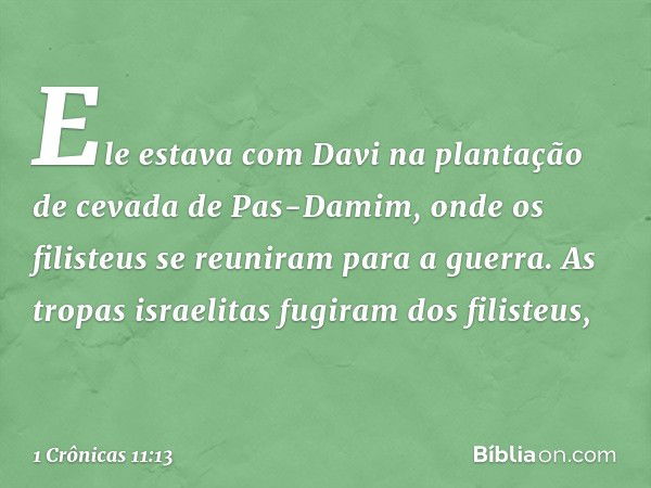 Ele estava com Davi na plantação de cevada de Pas-Damim, onde os filisteus se reuniram para a guerra. As tropas israelitas fugiram dos filisteus, -- 1 Crônicas 