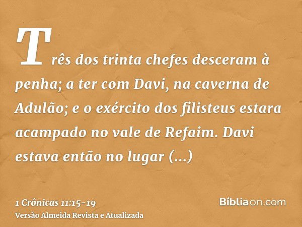 Três dos trinta chefes desceram à penha; a ter com Davi, na caverna de Adulão; e o exército dos filisteus estara acampado no vale de Refaim.Davi estava então no