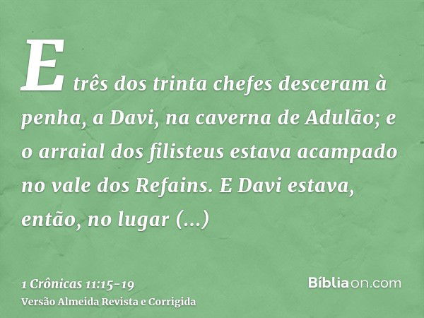 E três dos trinta chefes desceram à penha, a Davi, na caverna de Adulão; e o arraial dos filisteus estava acampado no vale dos Refains.E Davi estava, então, no 