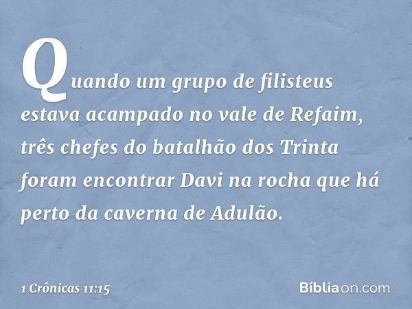 Quando um grupo de filisteus estava acampado no vale de Refaim, três chefes do batalhão dos Trinta foram encontrar Davi na rocha que há perto da caverna de Adul