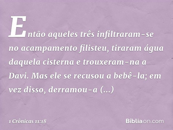 Então aqueles três infiltraram-se no acampamento filisteu, tiraram água daquela cisterna e trouxeram-na a Davi. Mas ele se recusou a bebê-la; em vez disso, derr