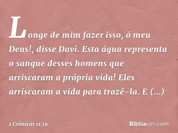 "Longe de mim fazer isso, ó meu Deus!", disse Davi. "Esta água representa o sangue desses homens que arriscaram a própria vida!" Eles arriscaram a vida para tra