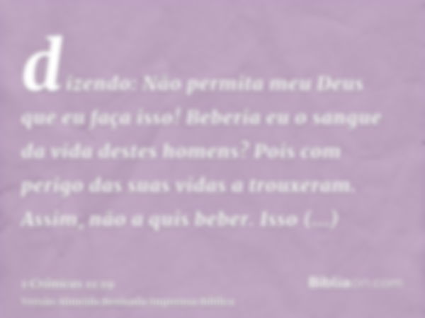 dizendo: Não permita meu Deus que eu faça isso! Beberia eu o sangue da vida destes homens? Pois com perigo das suas vidas a trouxeram. Assim, não a quis beber. 