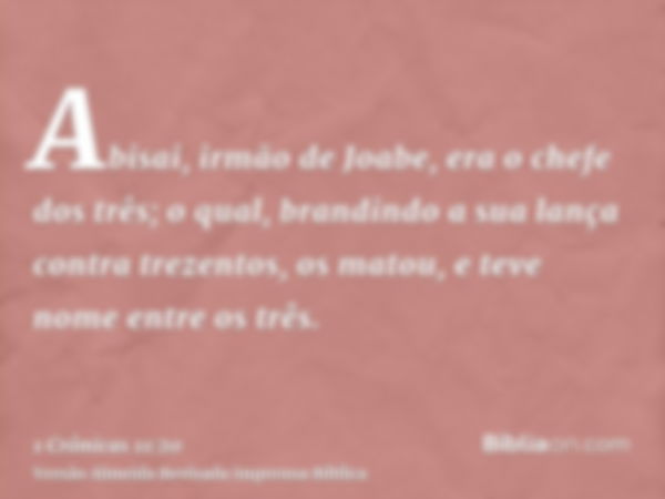 Abisai, irmão de Joabe, era o chefe dos três; o qual, brandindo a sua lança contra trezentos, os matou, e teve nome entre os três.