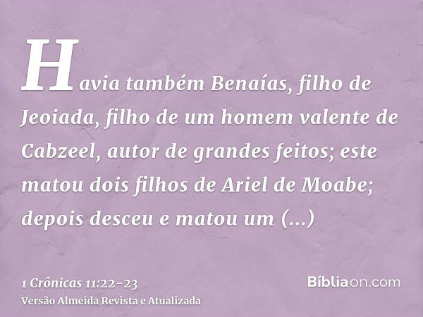 Havia também Benaías, filho de Jeoiada, filho de um homem valente de Cabzeel, autor de grandes feitos; este matou dois filhos de Ariel de Moabe; depois desceu e