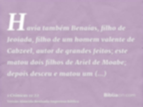 Havia também Benaías, filho de Jeoiada, filho de um homem valente de Cabzeel, autor de grandes feitos; este matou dois filhos de Ariel de Moabe; depois desceu e