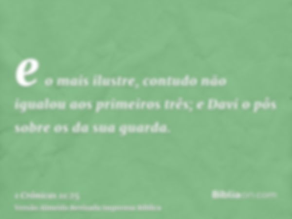 e o mais ilustre, contudo não igualou aos primeiros três; e Davi o pôs sobre os da sua guarda.