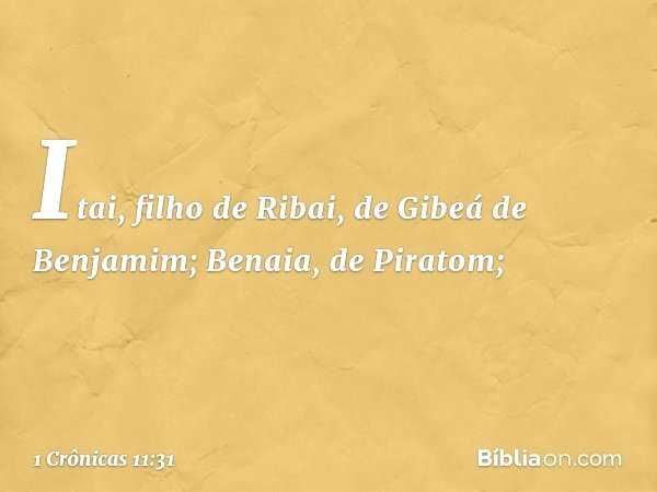 Itai, filho de Ribai,
de Gibeá de Benjamim;
Benaia, de Piratom; -- 1 Crônicas 11:31