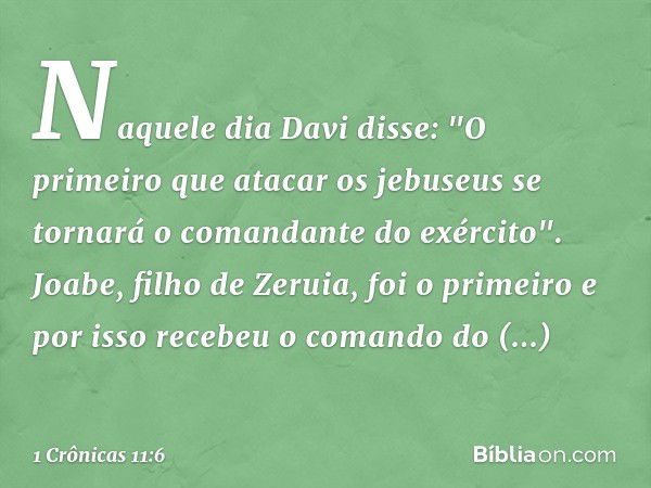 Naquele dia Davi disse: "O primeiro que atacar os jebuseus se tornará o comandante do exército". Joabe, filho de Zeruia, foi o primeiro e por isso recebeu o com