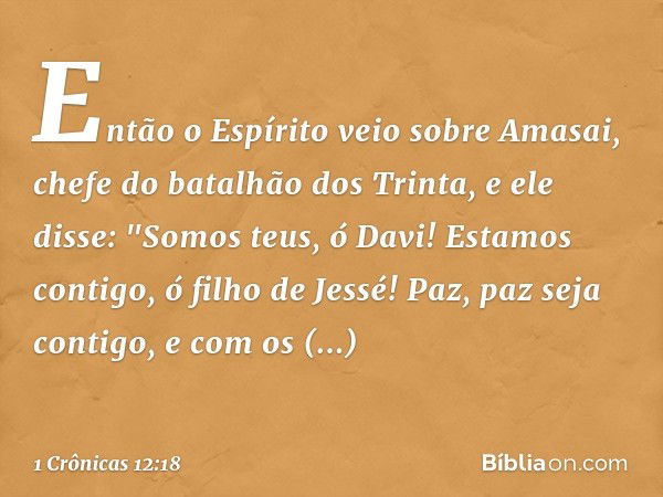 Então o Espírito veio sobre Amasai, chefe do batalhão dos Trinta, e ele disse:
"Somos teus, ó Davi!
Estamos contigo, ó filho de Jessé!
Paz, paz seja contigo,
e 