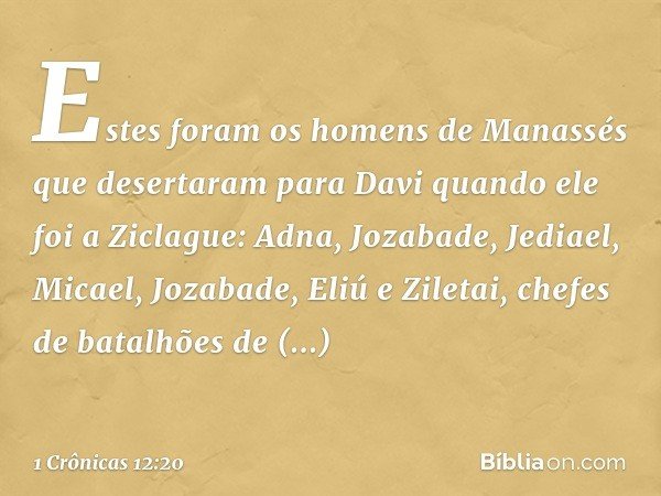 Estes foram os homens de Manassés que desertaram para Davi quando ele foi a Ziclague: Adna, Jozabade, Jediael, Micael, Jozabade, Eliú e Ziletai, chefes de batal