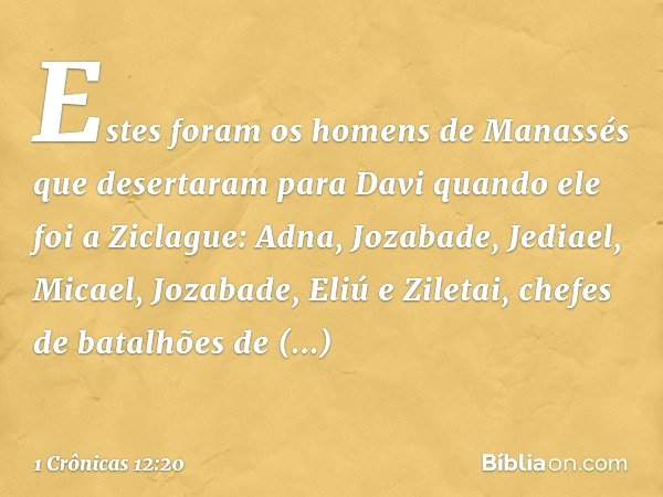 Estes foram os homens de Manassés que desertaram para Davi quando ele foi a Ziclague: Adna, Jozabade, Jediael, Micael, Jozabade, Eliú e Ziletai, chefes de batal