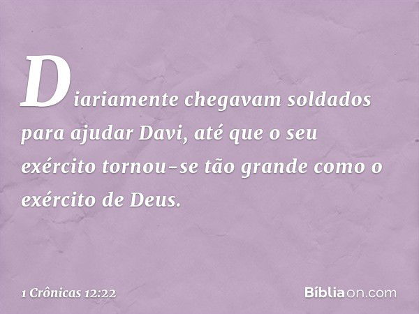 Diariamente chegavam soldados para ajudar Davi, até que o seu exército tornou-se tão grande como o exército de Deus. -- 1 Crônicas 12:22