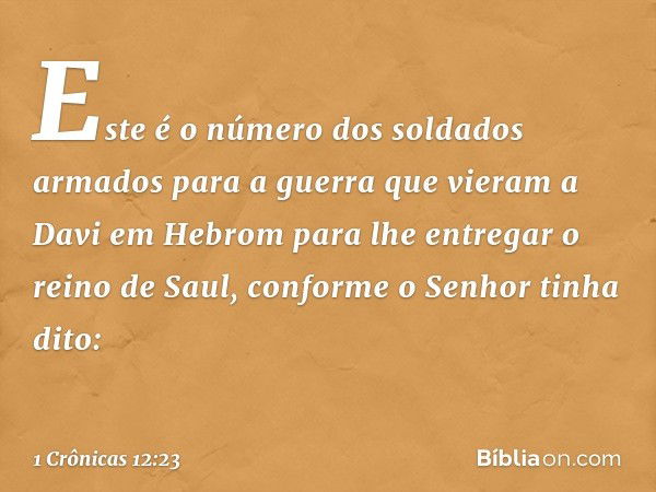 Este é o número dos soldados armados para a guerra que vieram a Davi em Hebrom para lhe entregar o reino de Saul, conforme o Senhor tinha dito: -- 1 Crônicas 12