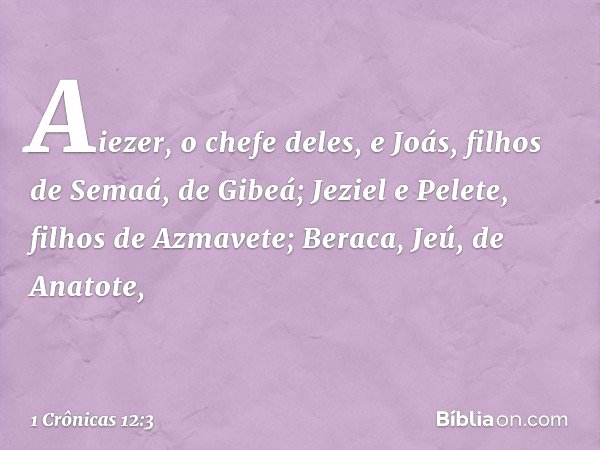 Aiezer, o chefe deles,
e Joás, filhos de Semaá, de Gibeá;
Jeziel e Pelete, filhos de Azmavete;
Beraca, Jeú, de Anatote, -- 1 Crônicas 12:3