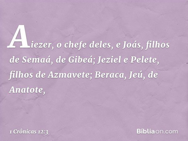 Aiezer, o chefe deles,
e Joás, filhos de Semaá, de Gibeá;
Jeziel e Pelete, filhos de Azmavete;
Beraca, Jeú, de Anatote, -- 1 Crônicas 12:3