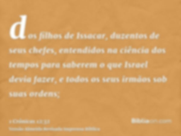 dos filhos de Issacar, duzentos de seus chefes, entendidos na ciência dos tempos para saberem o que Israel devia fazer, e todos os seus irmãos sob suas ordens;