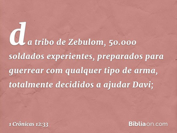 da tribo de Zebulom, 50.000 soldados experientes, preparados para guerrear com qualquer tipo de arma, totalmente decididos a ajudar Davi; -- 1 Crônicas 12:33