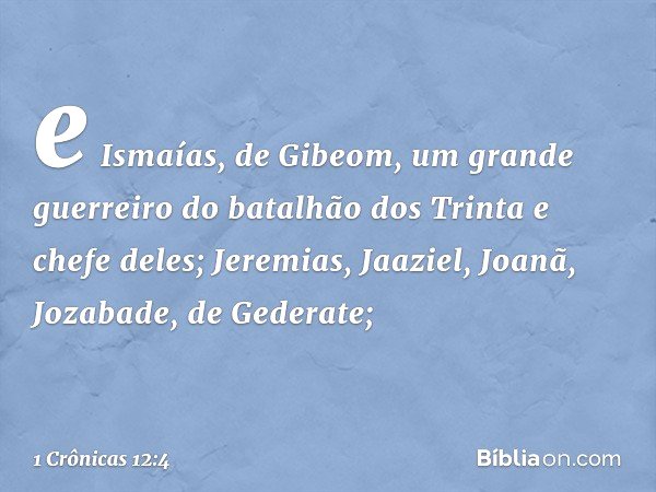 e Ismaías, de Gibeom,
um grande guerreiro
do batalhão dos Trinta
e chefe deles;
Jeremias, Jaaziel, Joanã,
Jozabade, de Gederate; -- 1 Crônicas 12:4
