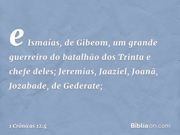 e Ismaías, de Gibeom,
um grande guerreiro
do batalhão dos Trinta
e chefe deles;
Jeremias, Jaaziel, Joanã,
Jozabade, de Gederate; -- 1 Crônicas 12:4