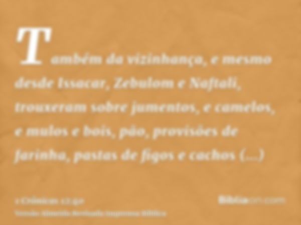 Também da vizinhança, e mesmo desde Issacar, Zebulom e Naftali, trouxeram sobre jumentos, e camelos, e mulos e bois, pão, provisões de farinha, pastas de figos 